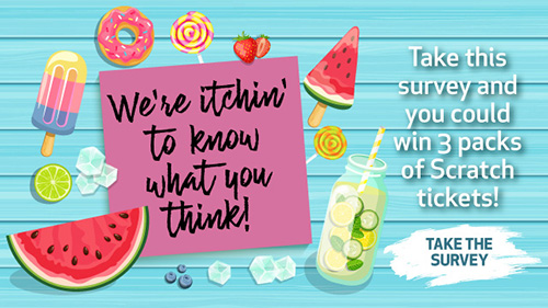 We're itchin' to know what you think! Take this survey and you could win 3 packs of Scratch tickets! Click to take the survey.