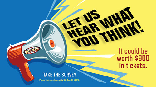 Let us hear what you think! It could be worth $900 in tickets.

Take the survey.
Promotion runs from July 30 - Aug 6, 2020