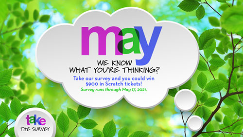 May we know what you're thinking? Take our survey and you could win $900 in Scratch tickets! Survey runs through May 17, 2021.
