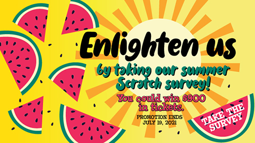 Enlighten us by taking our summer Scratch survey! You could win $900 in tickets. Promotion ends July 19, 2021. Take the survey
