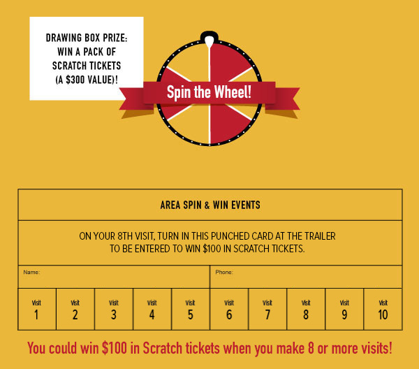 Drawing Box Prize: Win a pack of Scratch tickets (A $300 Value)! Area Spin & Win Events. On your 8th visit, turn in this punched card at the trailer to be entered to win $100 in Scratch tickets.