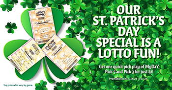 Our St. Patrick's Day Special is a Lotto Fun! Get one quick pick play of MyDaY, Pick 5 and Pick 3 for just $2! Promotion runs 3/14/24 - 3/17/24. Top prize odds vary by game.
